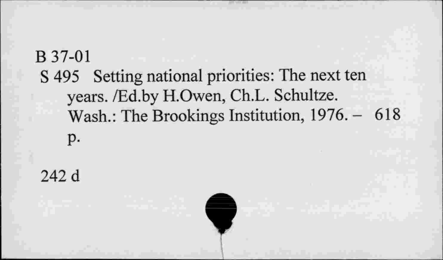 ﻿B 37-01
S 495 Setting national priorities: The next ten years. /Ed.by H.Owen, Ch.L. Schultze.
Wash.: The Brookings Institution, 1976. - 618
P-
242 d